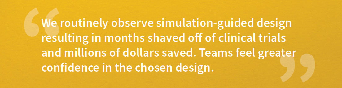 Industry Voices_Yannis Jemiai_Quote1 We routinely observe simulation-guided design resulting in months shaved off of clinical trials and millions of dollars saved. Teams feel greater confidence in the chosen design. 